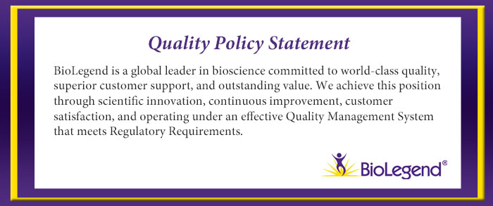 Quality policy statement: BioLegend is a global leader in bioscience committed to world-class quality, superior cutomer support, and outstanding value. We achieve this position through scientific innovation, continuous improvement, customer satisfaction, and operating under an effective Quality Management System that meets Regulatory Requirements.